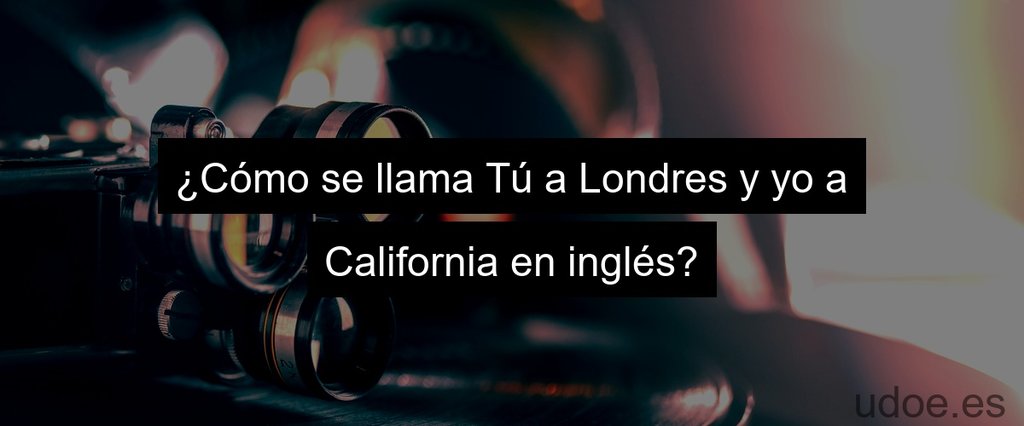 ¿Cómo se llama Tú a Londres y yo a California en inglés?