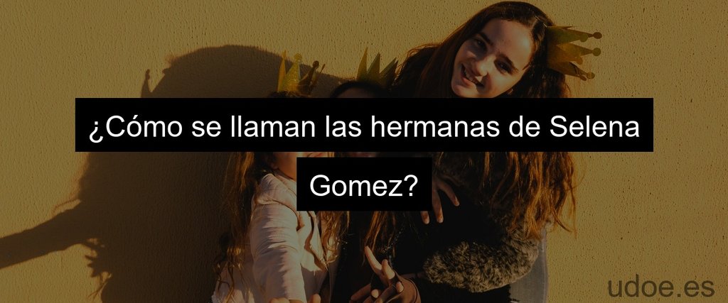 ¿Cómo se llaman las hermanas de Selena Gomez?