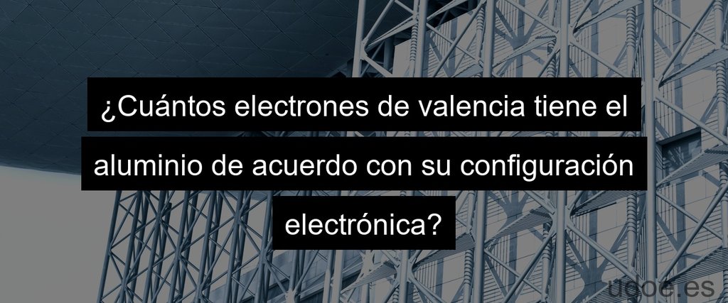 ¿Cuántos electrones de valencia tiene el aluminio de acuerdo con su configuración electrónica?