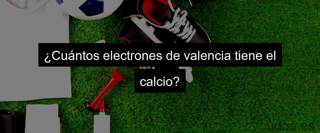 ¿Cuántos electrones de valencia tiene el calcio?