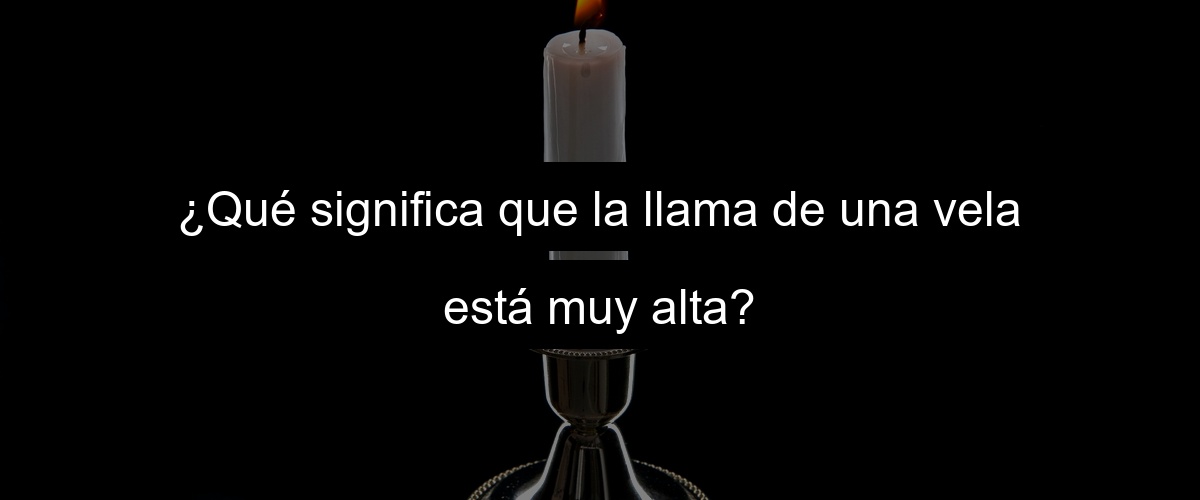 ¿Qué significa que la llama de una vela está muy alta?